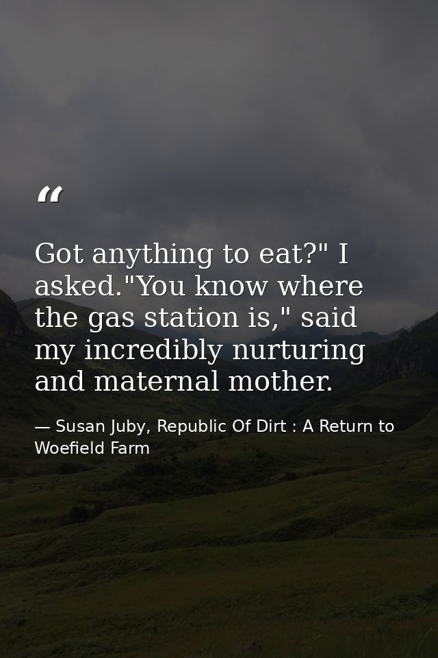 Got anything to eat?" I asked."You know where the gas station is," said my incredibly nurturing and maternal mother. — Susan Juby, Republic Of Dirt : A Return to Woefield Farm