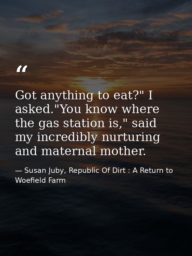Got anything to eat?" I asked."You know where the gas station is," said my incredibly nurturing and maternal mother. — Susan Juby, Republic Of Dirt : A Return to Woefield Farm