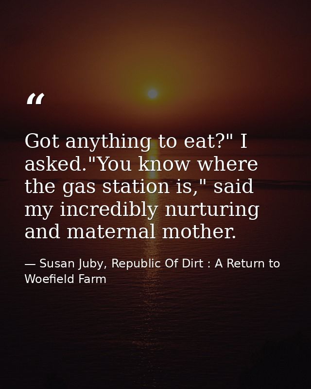 Got anything to eat?" I asked."You know where the gas station is," said my incredibly nurturing and maternal mother. — Susan Juby, Republic Of Dirt : A Return to Woefield Farm