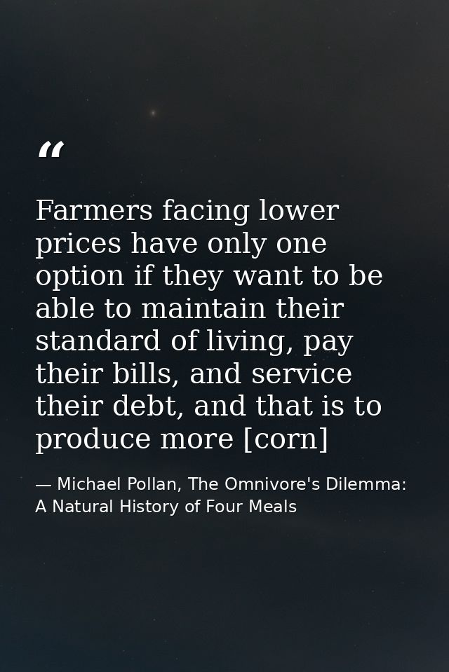 Farmers facing lower prices have only one option if they want to be able to maintain their standard of living, pay their — Michael Pollan, The Omnivore's Dilemma: A Natural History of Four Meals