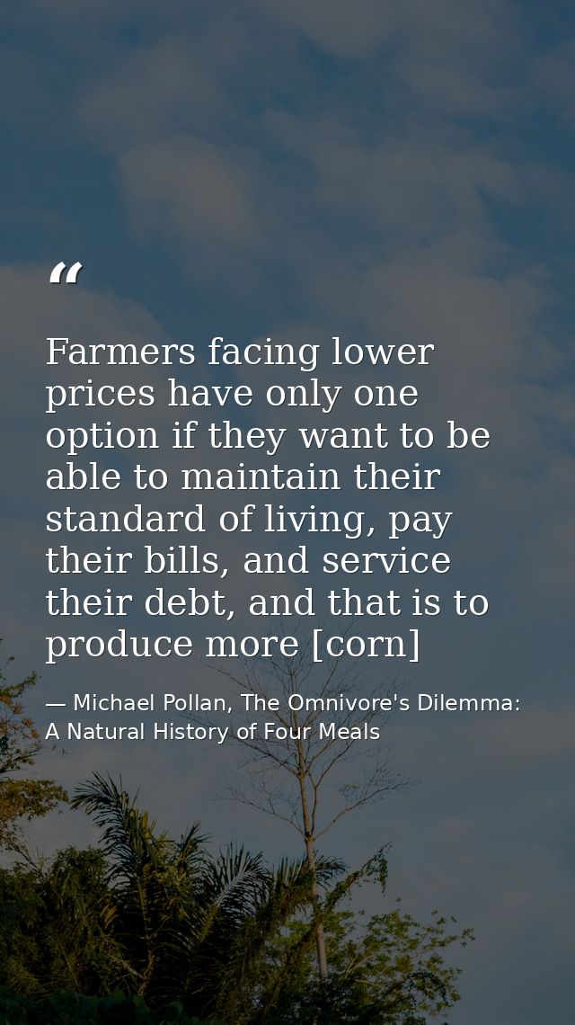 Farmers facing lower prices have only one option if they want to be able to maintain their standard of living, pay their — Michael Pollan, The Omnivore's Dilemma: A Natural History of Four Meals