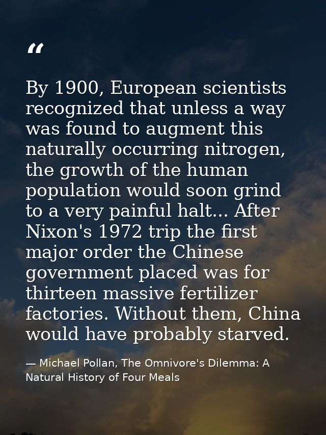 By 1900, European scientists recognized that unless a way was found to augment this naturally occurring nitrogen, the gr — Michael Pollan, The Omnivore's Dilemma: A Natural History of Four Meals