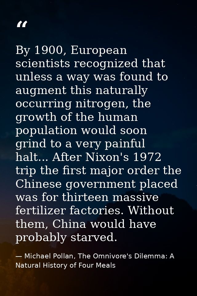 By 1900, European scientists recognized that unless a way was found to augment this naturally occurring nitrogen, the gr — Michael Pollan, The Omnivore's Dilemma: A Natural History of Four Meals