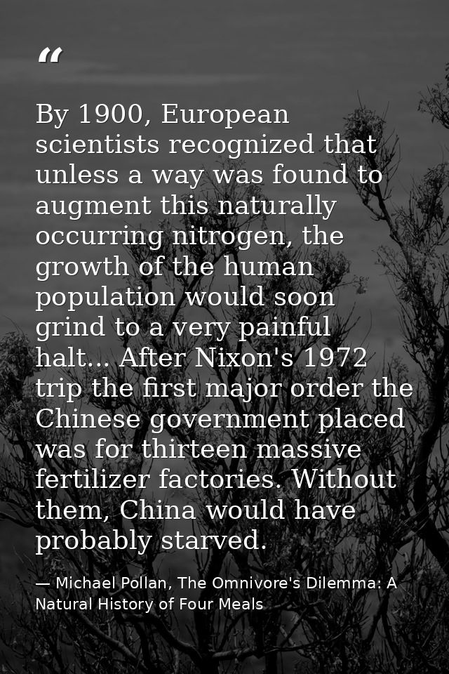 By 1900, European scientists recognized that unless a way was found to augment this naturally occurring nitrogen, the gr — Michael Pollan, The Omnivore's Dilemma: A Natural History of Four Meals