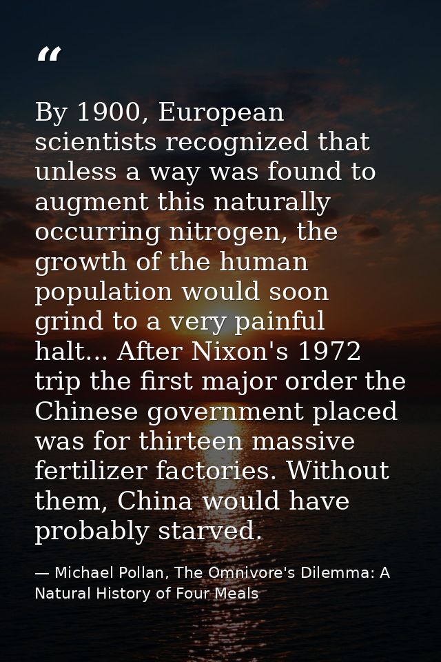 By 1900, European scientists recognized that unless a way was found to augment this naturally occurring nitrogen, the gr — Michael Pollan, The Omnivore's Dilemma: A Natural History of Four Meals