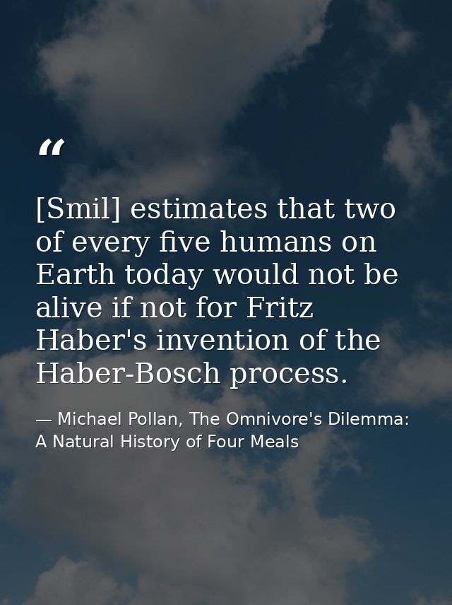 [Smil] estimates that two of every five humans on Earth today would not be alive if not for Fritz Haber's invention of t — Michael Pollan, The Omnivore's Dilemma: A Natural History of Four Meals