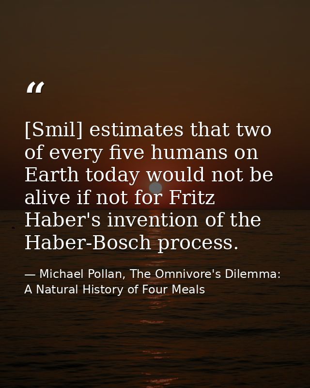 [Smil] estimates that two of every five humans on Earth today would not be alive if not for Fritz Haber's invention of t — Michael Pollan, The Omnivore's Dilemma: A Natural History of Four Meals