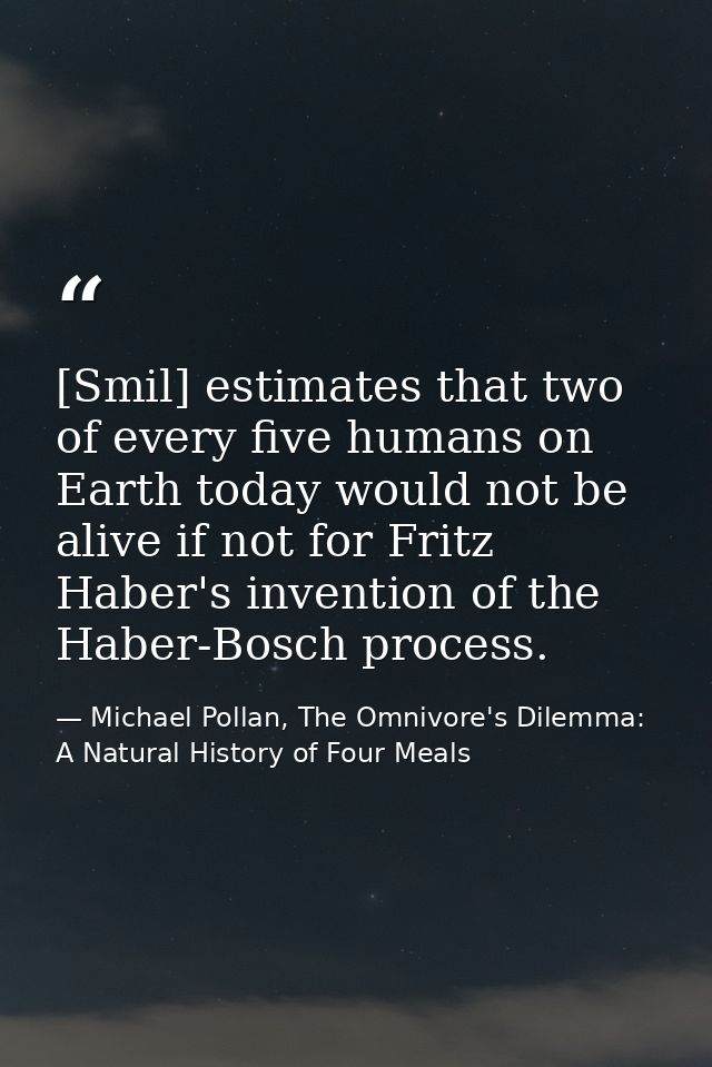 [Smil] estimates that two of every five humans on Earth today would not be alive if not for Fritz Haber's invention of t — Michael Pollan, The Omnivore's Dilemma: A Natural History of Four Meals