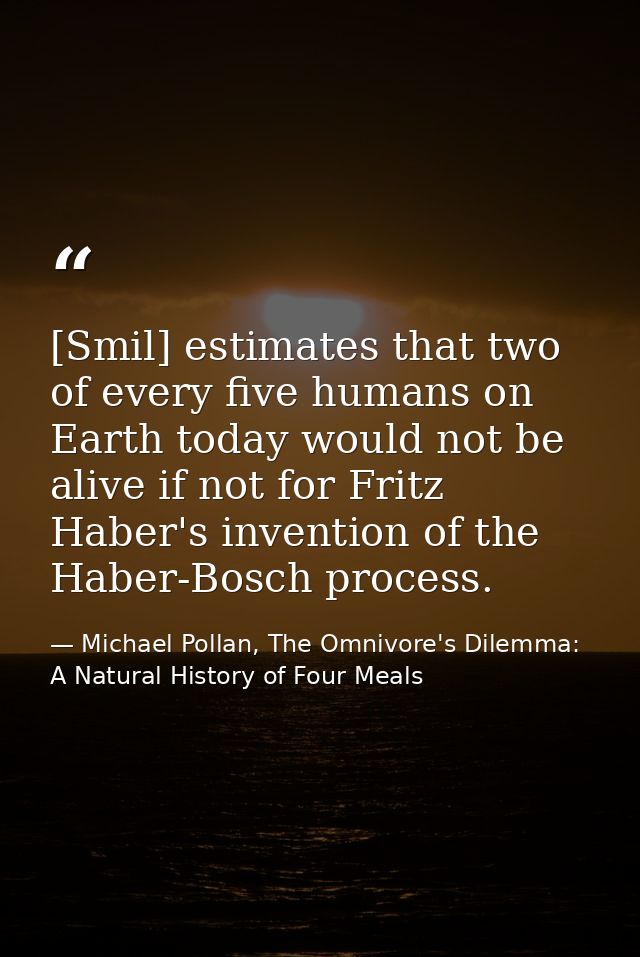 [Smil] estimates that two of every five humans on Earth today would not be alive if not for Fritz Haber's invention of t — Michael Pollan, The Omnivore's Dilemma: A Natural History of Four Meals
