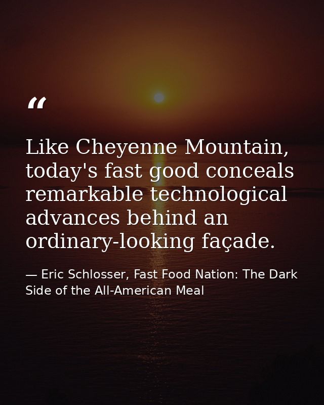 Like Cheyenne Mountain, today's fast good conceals remarkable technological advances behind an ordinary-looking façade. — Eric Schlosser, Fast Food Nation: The Dark Side of the All-American Meal