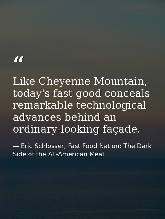 Like Cheyenne Mountain, today's fast good conceals remarkable technological advances behind an ordinary-looking façade. — Eric Schlosser, Fast Food Nation: The Dark Side of the All-American Meal