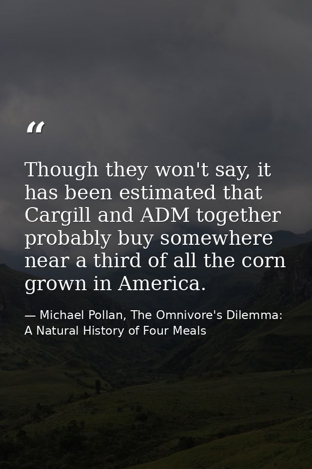 Though they won't say, it has been estimated that Cargill and ADM together probably buy somewhere near a third of all th — Michael Pollan, The Omnivore's Dilemma: A Natural History of Four Meals
