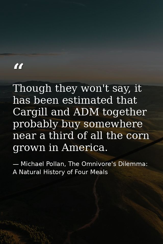 Though they won't say, it has been estimated that Cargill and ADM together probably buy somewhere near a third of all th — Michael Pollan, The Omnivore's Dilemma: A Natural History of Four Meals