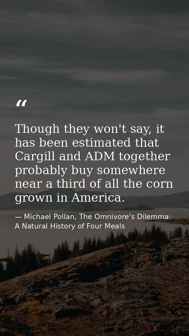 Though they won't say, it has been estimated that Cargill and ADM together probably buy somewhere near a third of all th — Michael Pollan, The Omnivore's Dilemma: A Natural History of Four Meals