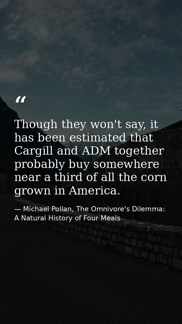 Though they won't say, it has been estimated that Cargill and ADM together probably buy somewhere near a third of all th — Michael Pollan, The Omnivore's Dilemma: A Natural History of Four Meals