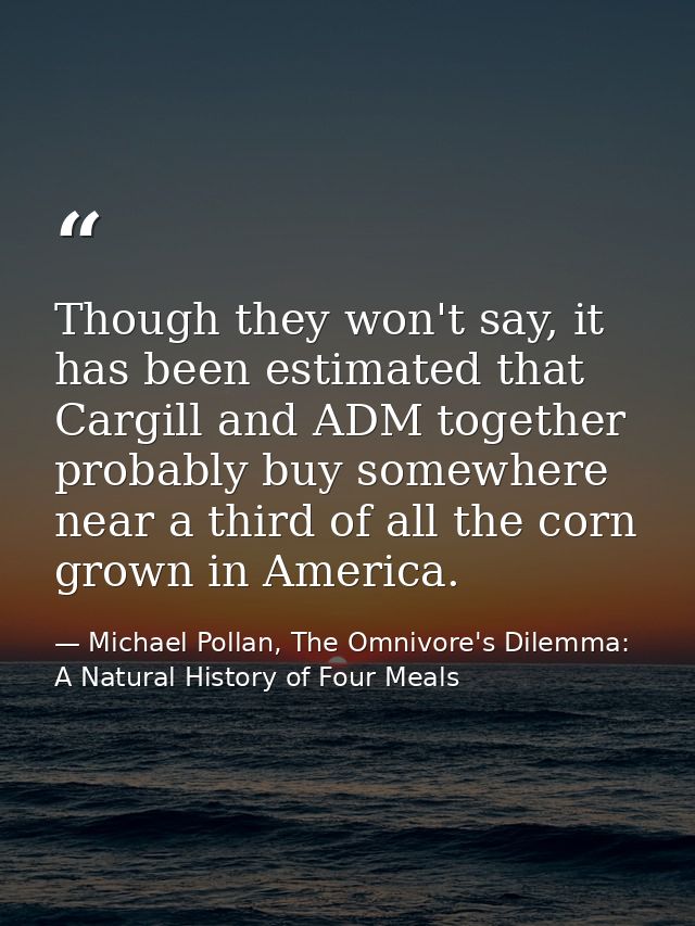 Though they won't say, it has been estimated that Cargill and ADM together probably buy somewhere near a third of all th — Michael Pollan, The Omnivore's Dilemma: A Natural History of Four Meals
