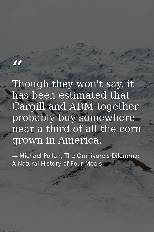 Though they won't say, it has been estimated that Cargill and ADM together probably buy somewhere near a third of all th — Michael Pollan, The Omnivore's Dilemma: A Natural History of Four Meals