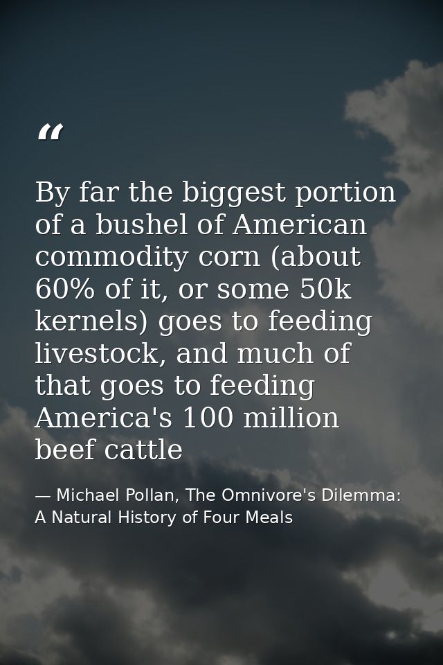 By far the biggest portion of a bushel of American commodity corn (about 60% of it, or some 50k kernels) goes to feeding — Michael Pollan, The Omnivore's Dilemma: A Natural History of Four Meals