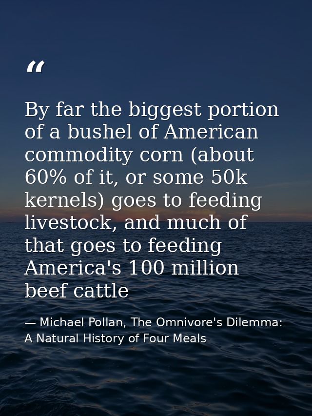 By far the biggest portion of a bushel of American commodity corn (about 60% of it, or some 50k kernels) goes to feeding — Michael Pollan, The Omnivore's Dilemma: A Natural History of Four Meals