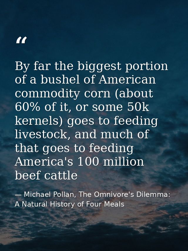 By far the biggest portion of a bushel of American commodity corn (about 60% of it, or some 50k kernels) goes to feeding — Michael Pollan, The Omnivore's Dilemma: A Natural History of Four Meals