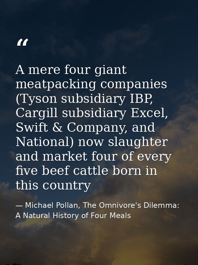 A mere four giant meatpacking companies (Tyson subsidiary IBP, Cargill subsidiary Excel, Swift & Company, and National)  — Michael Pollan, The Omnivore's Dilemma: A Natural History of Four Meals