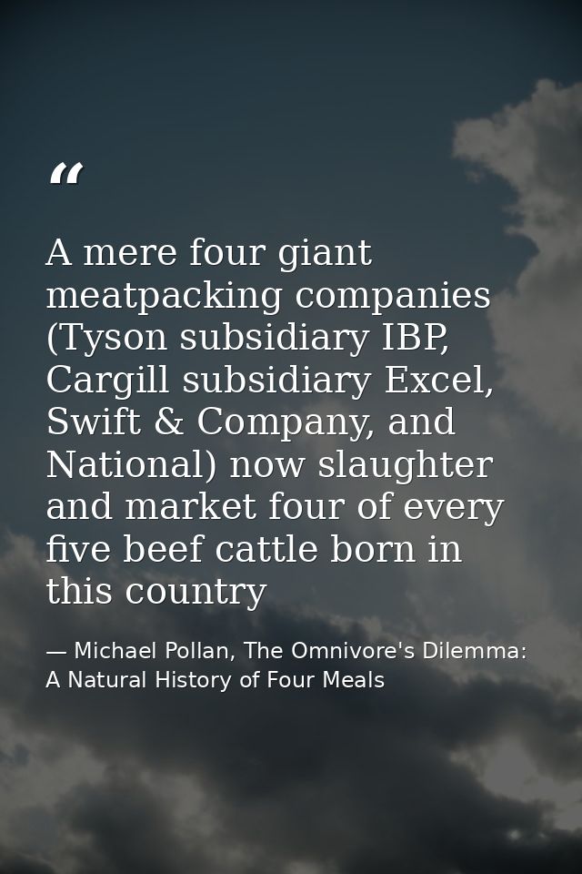 A mere four giant meatpacking companies (Tyson subsidiary IBP, Cargill subsidiary Excel, Swift & Company, and National)  — Michael Pollan, The Omnivore's Dilemma: A Natural History of Four Meals