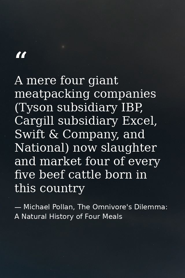 A mere four giant meatpacking companies (Tyson subsidiary IBP, Cargill subsidiary Excel, Swift & Company, and National)  — Michael Pollan, The Omnivore's Dilemma: A Natural History of Four Meals
