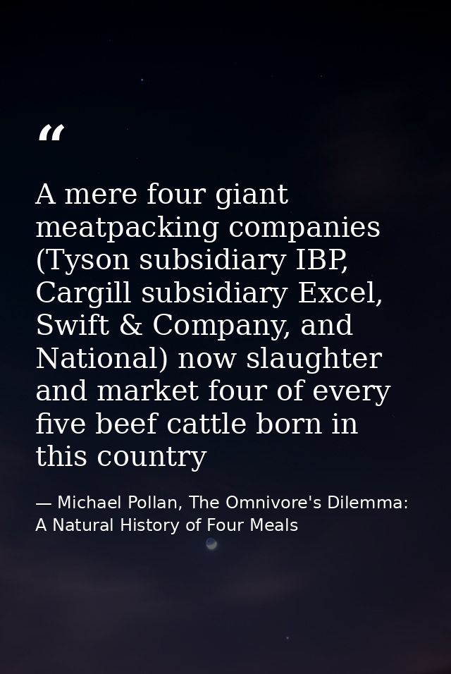 A mere four giant meatpacking companies (Tyson subsidiary IBP, Cargill subsidiary Excel, Swift & Company, and National)  — Michael Pollan, The Omnivore's Dilemma: A Natural History of Four Meals