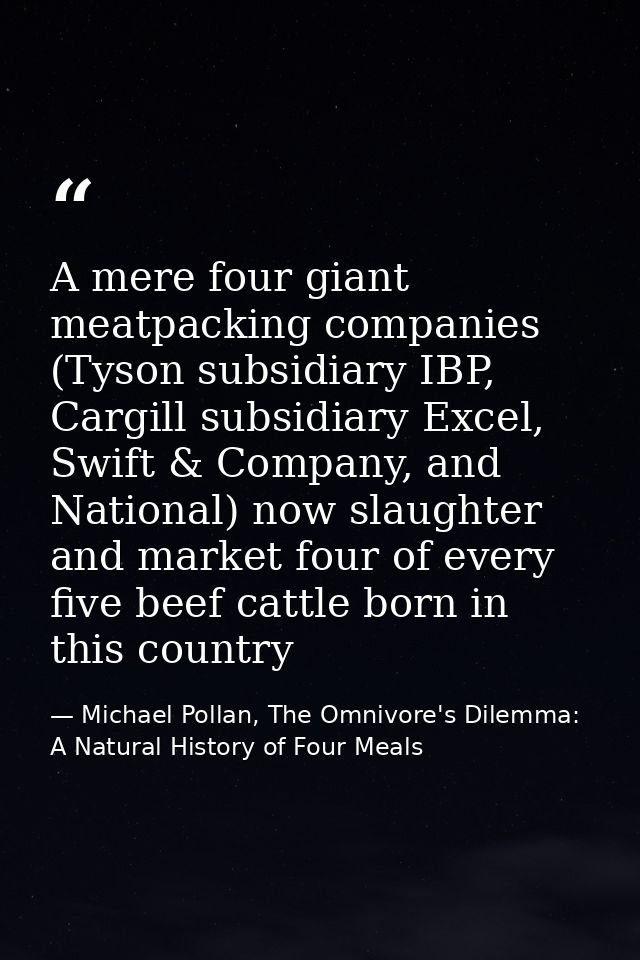 A mere four giant meatpacking companies (Tyson subsidiary IBP, Cargill subsidiary Excel, Swift & Company, and National)  — Michael Pollan, The Omnivore's Dilemma: A Natural History of Four Meals