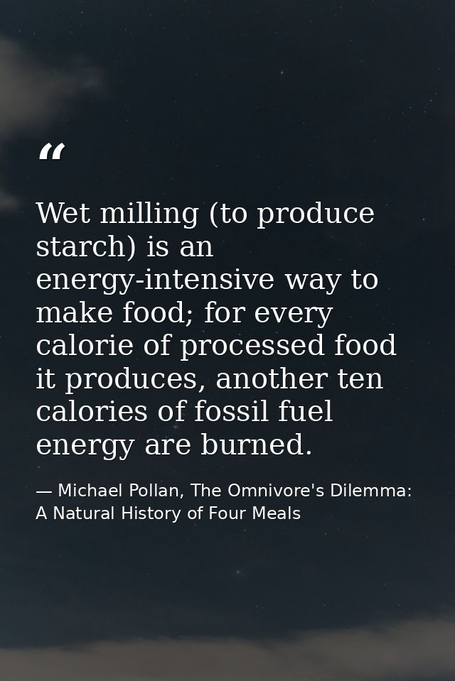 Wet milling (to produce starch) is an energy-intensive way to make food; for every calorie of processed food it produces — Michael Pollan, The Omnivore's Dilemma: A Natural History of Four Meals