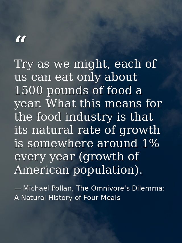 Try as we might, each of us can eat only about 1500 pounds of food a year. What this means for the food industry is that — Michael Pollan, The Omnivore's Dilemma: A Natural History of Four Meals