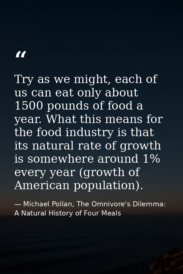 Try as we might, each of us can eat only about 1500 pounds of food a year. What this means for the food industry is that — Michael Pollan, The Omnivore's Dilemma: A Natural History of Four Meals