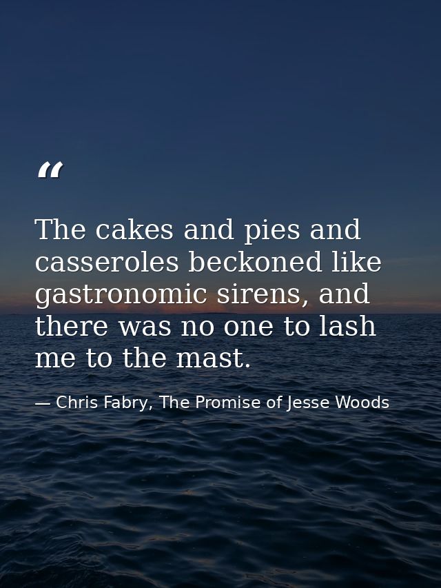 The cakes and pies and casseroles beckoned like gastronomic sirens, and there was no one to lash me to the mast. — Chris Fabry, The Promise of Jesse Woods