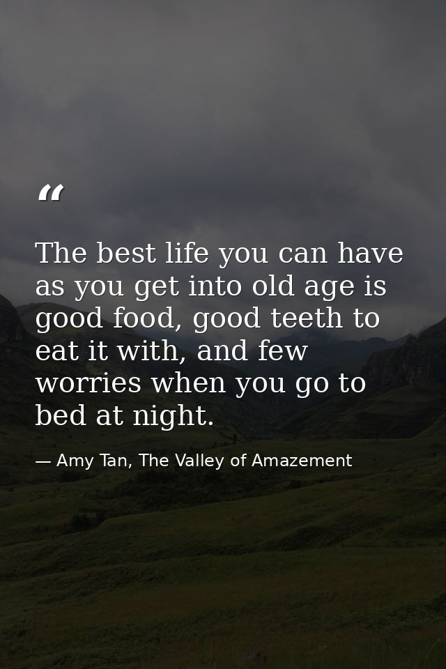 The best life you can have as you get into old age is good food, good teeth to eat it with, and few worries when you go  — Amy Tan, The Valley of Amazement
