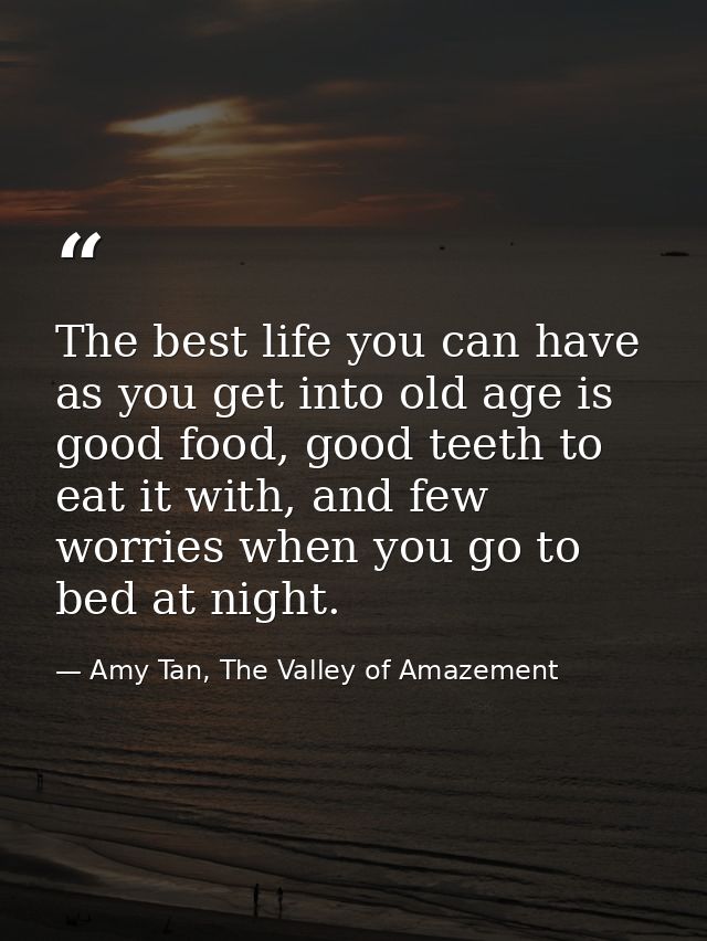 The best life you can have as you get into old age is good food, good teeth to eat it with, and few worries when you go  — Amy Tan, The Valley of Amazement