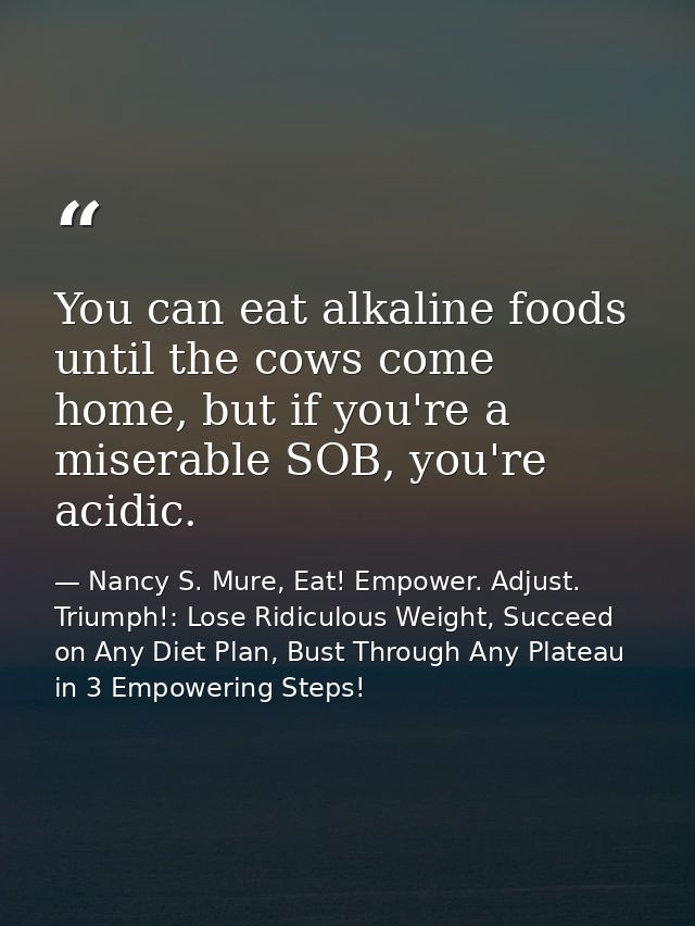 You can eat alkaline foods until the cows come home, but if you're a miserable SOB, you're acidic. — Nancy S. Mure, Eat! Empower. Adjust. Triumph!: Lose Ridiculous Weight, Succeed on Any Diet Plan, Bust Through Any Plateau in 3 Empowering Steps!
