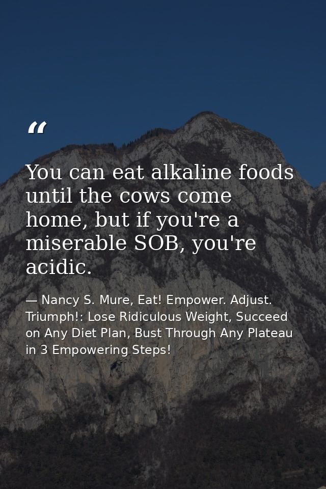 You can eat alkaline foods until the cows come home, but if you're a miserable SOB, you're acidic. — Nancy S. Mure, Eat! Empower. Adjust. Triumph!: Lose Ridiculous Weight, Succeed on Any Diet Plan, Bust Through Any Plateau in 3 Empowering Steps!
