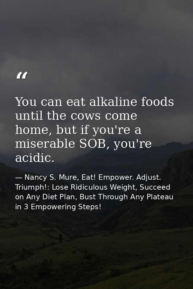 You can eat alkaline foods until the cows come home, but if you're a miserable SOB, you're acidic. — Nancy S. Mure, Eat! Empower. Adjust. Triumph!: Lose Ridiculous Weight, Succeed on Any Diet Plan, Bust Through Any Plateau in 3 Empowering Steps!