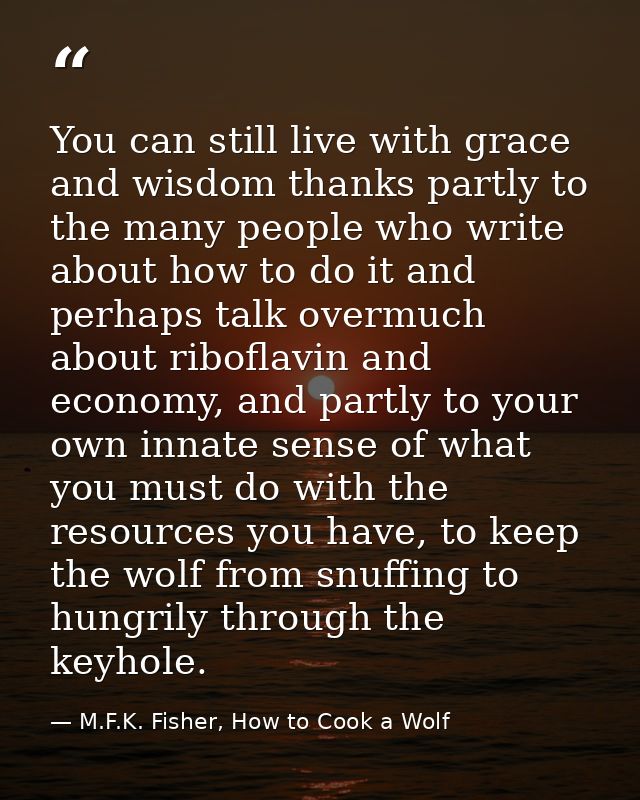 You can still live with grace and wisdom thanks partly to the many people who write about how to do it and perhaps talk  — M.F.K. Fisher, How to Cook a Wolf