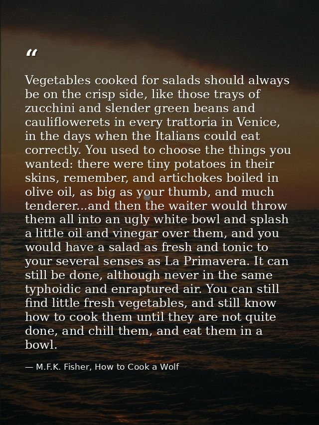 Vegetables cooked for salads should always be on the crisp side, like those trays of zucchini and slender green beans an — M.F.K. Fisher, How to Cook a Wolf