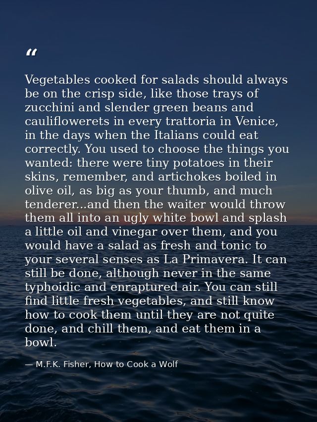 Vegetables cooked for salads should always be on the crisp side, like those trays of zucchini and slender green beans an — M.F.K. Fisher, How to Cook a Wolf