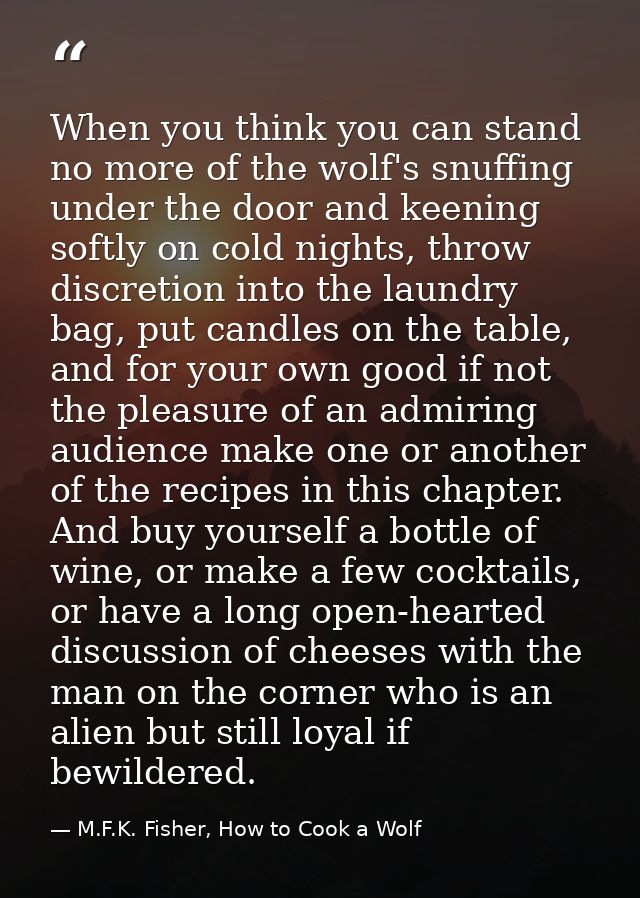 When you think you can stand no more of the wolf's snuffing under the door and keening softly on cold nights, throw disc — M.F.K. Fisher, How to Cook a Wolf