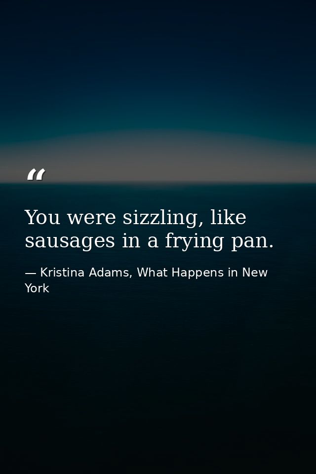 You were sizzling, like sausages in a frying pan. — Kristina Adams, What Happens in New York