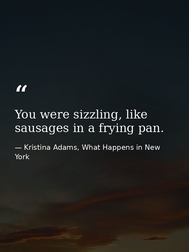 You were sizzling, like sausages in a frying pan. — Kristina Adams, What Happens in New York