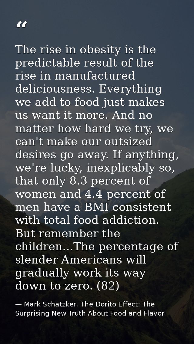The rise in obesity is the predictable result of the rise in manufactured deliciousness. Everything we add to food just  — Mark Schatzker, The Dorito Effect: The Surprising New Truth About Food and Flavor