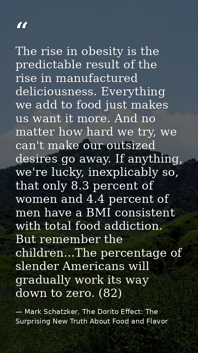 The rise in obesity is the predictable result of the rise in manufactured deliciousness. Everything we add to food just  — Mark Schatzker, The Dorito Effect: The Surprising New Truth About Food and Flavor