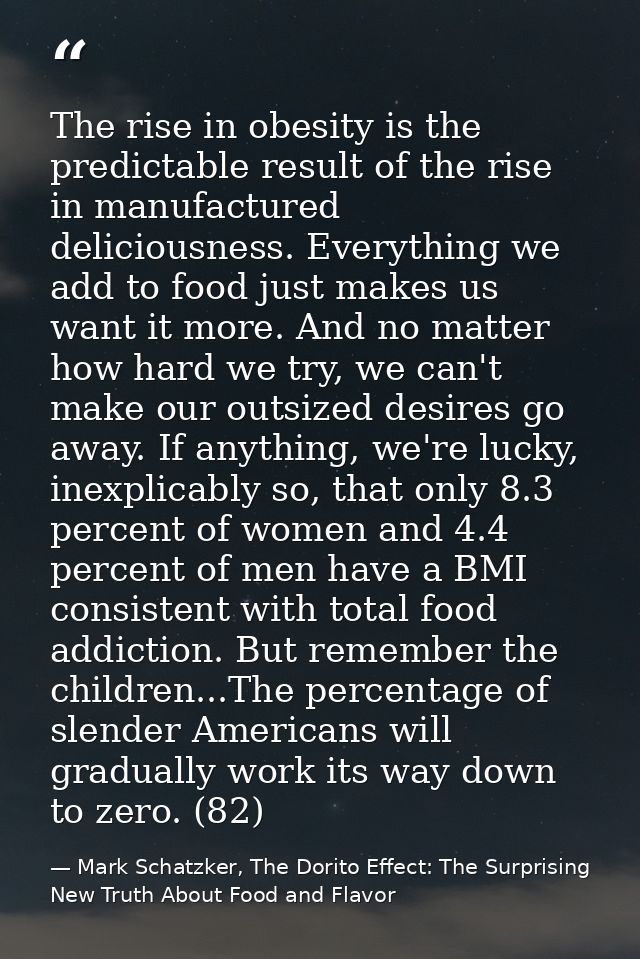 The rise in obesity is the predictable result of the rise in manufactured deliciousness. Everything we add to food just  — Mark Schatzker, The Dorito Effect: The Surprising New Truth About Food and Flavor
