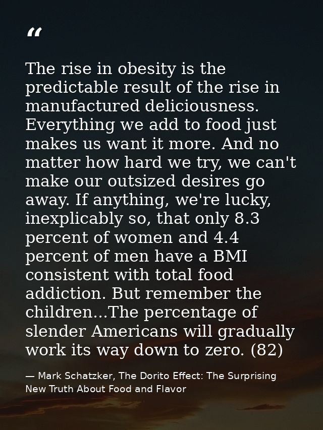 The rise in obesity is the predictable result of the rise in manufactured deliciousness. Everything we add to food just  — Mark Schatzker, The Dorito Effect: The Surprising New Truth About Food and Flavor