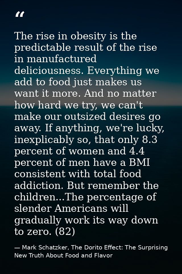 The rise in obesity is the predictable result of the rise in manufactured deliciousness. Everything we add to food just  — Mark Schatzker, The Dorito Effect: The Surprising New Truth About Food and Flavor