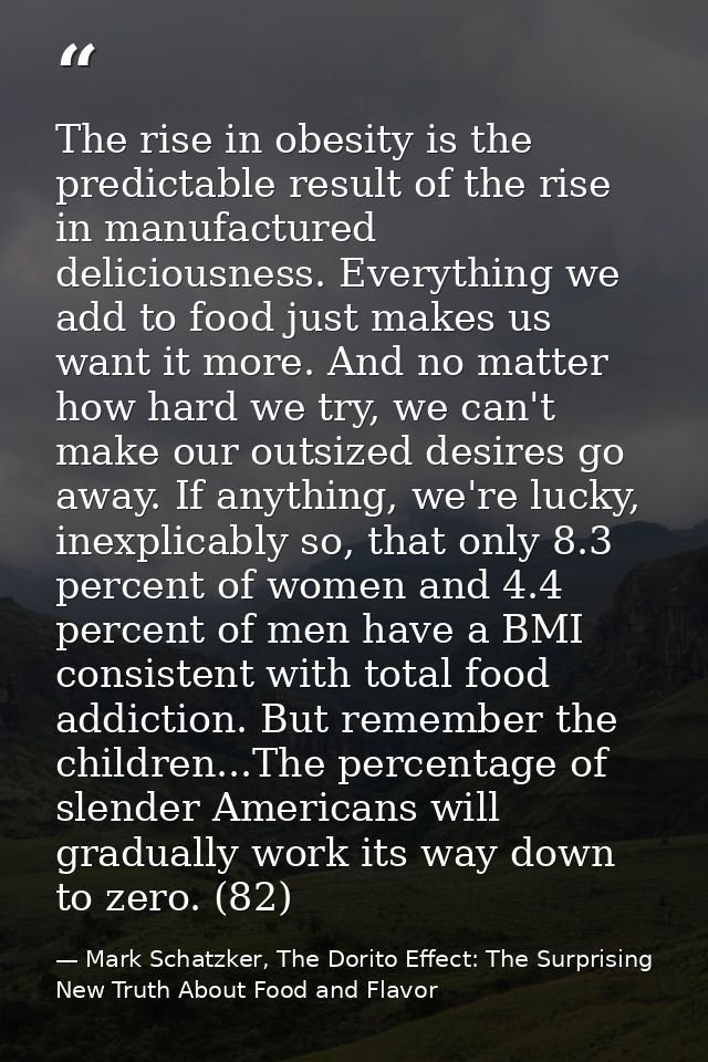 The rise in obesity is the predictable result of the rise in manufactured deliciousness. Everything we add to food just  — Mark Schatzker, The Dorito Effect: The Surprising New Truth About Food and Flavor